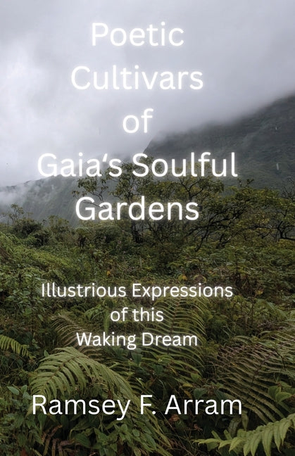 Poetic Cultivars of Gaia's Soulful Garden: Illustrious Expressions of This Waking Dream by Arram, Ramsey F.