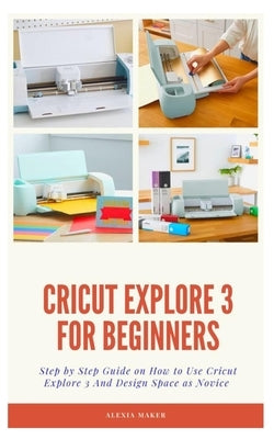 Cricut Explore 3 for Beginners: Step by Step Guide On How to Use Cricut Explore 3 And Design Space as Novice Paperback Independently Published