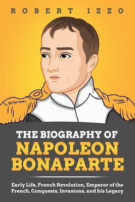 The Biography of Napoleon Bonaparte: Early Life, French Revolution, Emperor of the French, Conquests, Invasions, and his Legacy Paperback Independently Published