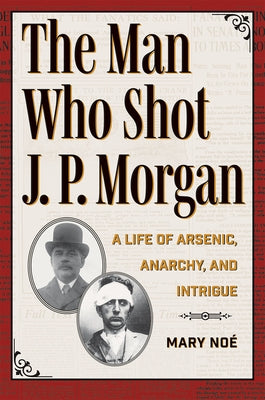 The Man Who Shot J. P. Morgan: A Life of Arsenic, Anarchy, and Intrigue by Noé, Mary