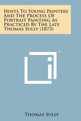 Hints to Young Painters and the Process of Portrait Painting as Practiced by the Late Thomas Sully (1873) Paperback Literary Licensing, LLC