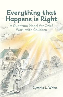 Everything That Happens is Right: A Quantum Model for Grief Work with Children by White, Cynthia L.