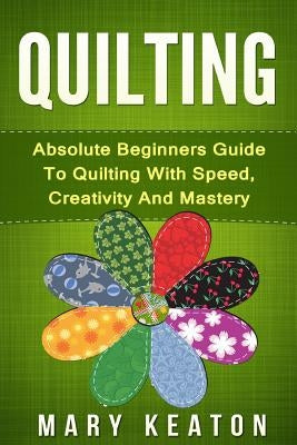 Quilting: Absolute Beginners Guide to Quilting With Speed, Creativity and Mastery Paperback Createspace Independent Publishing Platform