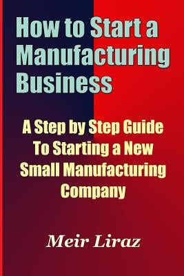 How to Start a Manufacturing Business - A Step by Step Guide to Starting a New Small Manufacturing Company Paperback Createspace Independent Publishing Platform
