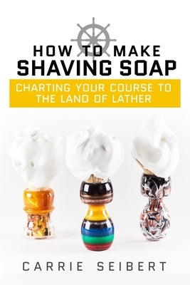 How to Make Shaving Soap: Charting Your Course to the Land of Lather Selah Press, LLC
