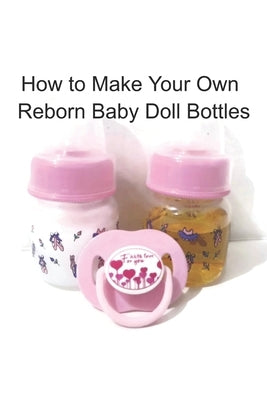 How to Make Your Own Reborn Baby Doll Bottles - Step by Step Instructions: Easy to Read Instructions Paperback Independently Published