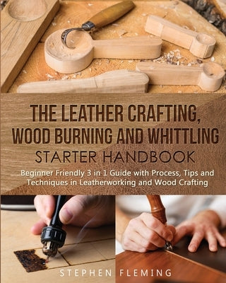 The Leather Crafting, Wood Burning and Whittling Starter Handbook: Beginner Friendly 3 in 1 Guide with Process, Tips and Techniques in Leatherworking Paperback Stephen Fleming