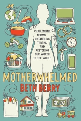 Motherwhelmed: Challenging Norms, Untangling Truths, and Restoring Our Worth to the World Beth Berry