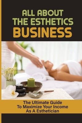 All About The Esthetics Business: The Ultimate Guide To Maximize Your Income As A Esthetician: Esthetician Salary Paperback Independently Published