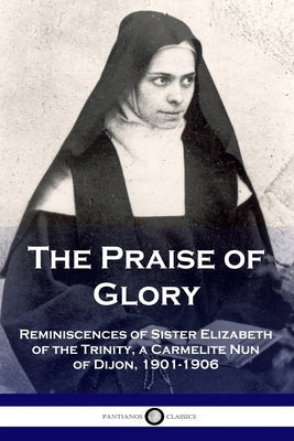 The Praise of Glory: Reminiscences of Sister Elizabeth of the Trinity, a Carmelite Nun of Dijon, 1901-1906 Paperback Pantianos Classics