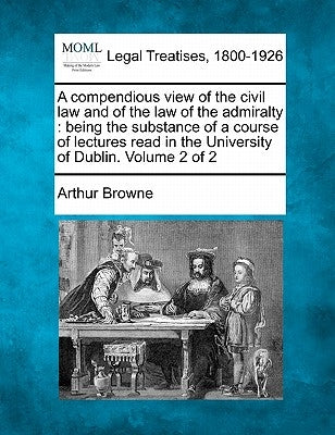 A compendious view of the civil law and of the law of the admiralty: being the substance of a course of lectures read in the University of Dublin. Vol by Browne, Arthur
