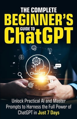 The Complete Beginner's Guide To ChatGPT: Unlock Practical AI and Master Prompts to Harness the Full Power of ChatGPT in Just 7 Days by Harper, Ryan