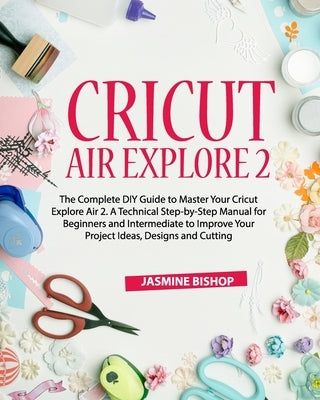 Cricut Air Explore 2: The Complete DIY Guide to Master Your Cricut Explore Air 2. A Technical Step-by-Step Manual for Beginners and Intermed Paperback Independently Published