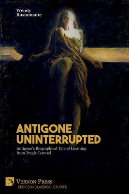 Antigone Uninterrupted: Antigone's Biographical Tale of Learning from Tragic Counsel Paperback Vernon Press