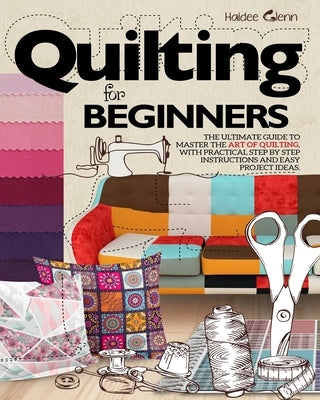 Quilting For Beginners: The Ultimate Guide to Master the Art of Quilting, with Practical Step-by-Step Instructions and Easy Project Ideas Paperback Independently Published