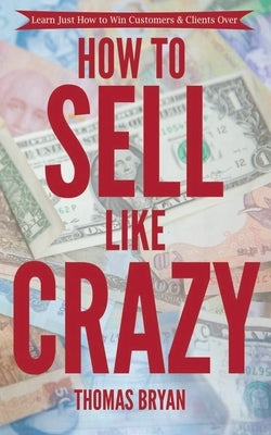 How to Sell Like Crazy: Learn Just How To Win Customers & Clients Over Paperback Independently Published