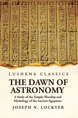 The Dawn of Astronomy A Study of the Temple-Worship and Mythology of the Ancient Egyptians Paperback Lushena Books