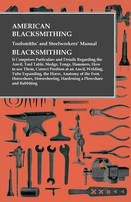American Blacksmithing, Toolsmiths' and Steelworkers' Manual - It Comprises Particulars and Details Regarding: the Anvil, Tool Table, Sledge, Tongs, H Paperback Owen Press