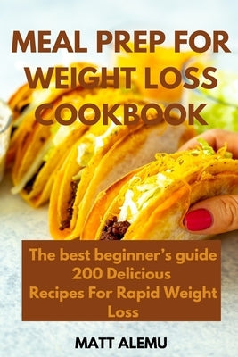 Meal Prep For Weight Loss Cookbook: The best beginner's guide 200 Delicious Recipes For Rapid Weight Loss by Alemu, Matt