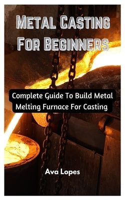 Metal Casting For Beginners: Complete Guide To Build Metal Melting Furnace For Casting Paperback Independently Published
