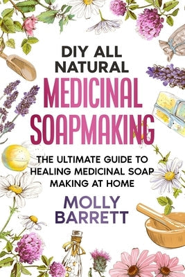 DIY All Natural Medicinal Soapmaking: The Ultimate Guide to Crafting Healing Medicinal Soaps at Home Paperback Independently Published