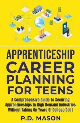 Apprenticeship Career Planning For Teens: A Comprehensive Guide To Securing Apprenticeships In High Demand Industries Without Taking On Years Of Colle Paperback P.D. Mason