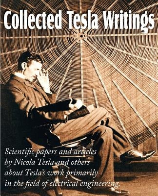 Collected Tesla Writings; Scientific Papers and Articles by Tesla and Others about Tesla's Work Primarily in the Field of Electrical Engineering Paperback Bottom of the Hill Publishing