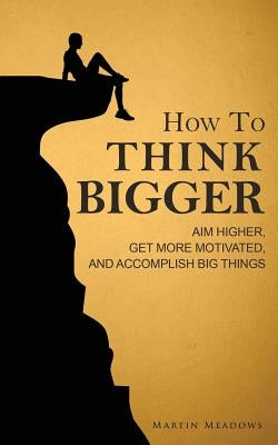 How to Think Bigger: Aim Higher, Get More Motivated, and Accomplish Big Things Paperback Createspace Independent Publishing Platform