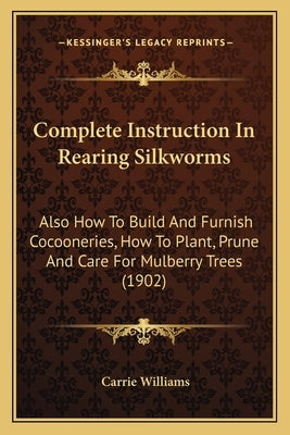Complete Instruction In Rearing Silkworms: Also How To Build And Furnish Cocooneries, How To Plant, Prune And Care For Mulberry Trees (1902) Paperback Kessinger Publishing