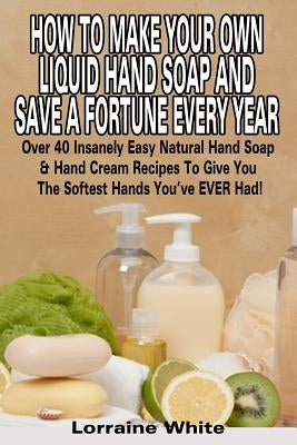 How To Make Your Own Liquid Hand Soap & Save A Fortune Every Year: Over 40 Insanely Easy Natural Hand Soap & Hand Cream Recipes To Give You The Softes Paperback Createspace Independent Publishing Platform