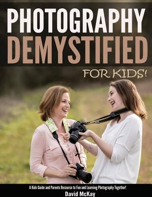 Photography Demystified - For Kids!: A Kid's Guide and Parents Resource to Fun and Learning Photography Together Paperback McKay Photography Inc