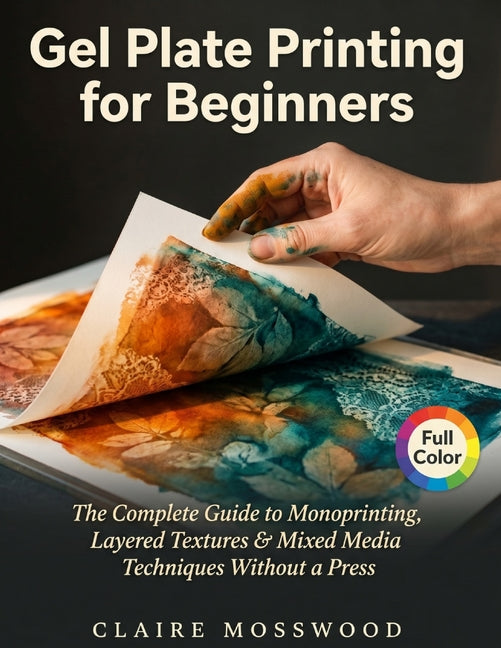 Gel Plate Printing for Beginners: The Complete Guide to Monoprinting, Layered Textures, and Mixed Media Techniques Without a Press by Mosswood, Claire