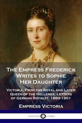 The Empress Frederick Writes to Sophie Her Daughter: Victoria, Princess Royal and Later Queen of the Hellenes; Letters of German Royalty, 1889-1901 Paperback Pantianos Classics