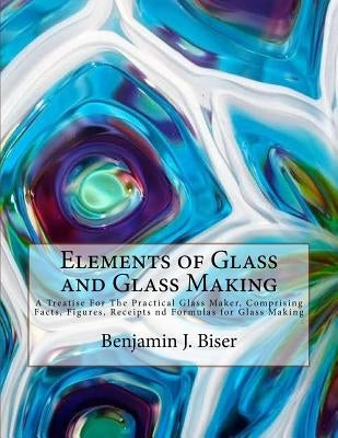 Elements of Glass and Glass Making: A Treatise For The Practical Glass Maker, Comprising Facts, Figures, Receipts nd Formulas for Glass Making Paperback Createspace Independent Publishing Platform