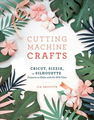 Cutting Machine Crafts with Your Cricut, Sizzix, or Silhouette: Die Cutting Machine Projects to Make with 60 Svg Files Clarkson Potter Publishers