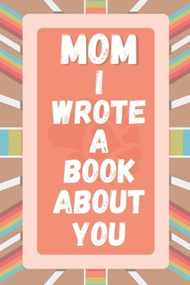 Mom I Wrote A Book About You: Prompted Fill In The Blank Story Book For What I Love About Mom. Mother's Day, Christmas Day, Mom Birthday Gift From S Paperback Independently Published