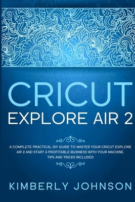 Cricut Explore Air 2: A Complete Practical DIY Guide to Master your Cricut Explore Air 2 and Start a Profitable Business with your Machine. Paperback Independently Published