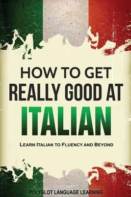 How to Get Really Good at Italian: Learn Italian to Fluency and Beyond Language Mastery Publishing
