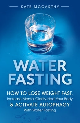 Water Fasting: How to Lose Weight Fast, Increase Mental Clarity, Heal Your Body, & Activate Autophagy with Water Fasting: How to Lose Weight Fast, Inc by McCarthy, Kate