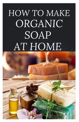 How to Make Organic Soap at Home: D-I-Y Step-by-Step Guide on How to Make Your Organic Soap to Prevent Bacterial and Achieve Healthy Skin Paperback Independently Published
