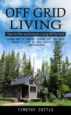 Off Grid Living: How to Plan and Execute Living Off the Grid (Learn How to Thrive Living Off the Grid Create a Life of Self Sufficiency Paperback Oliver Leish