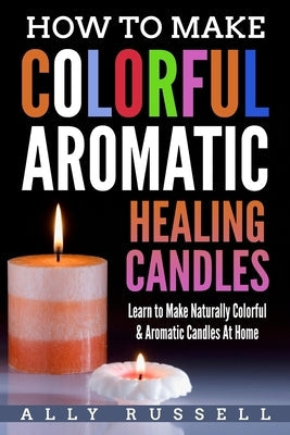 How to Make Colorful Aromatic Healing Candles: Learn to Make Naturally Colorful & Aromatic Candles At Home Paperback Createspace Independent Publishing Platform