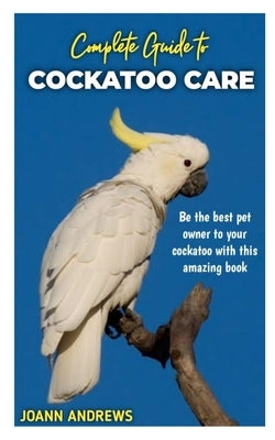 Complete Guide to Cockatoo Care: Be the best pet owner to your cockatoo with this amazing book Paperback Independently Published