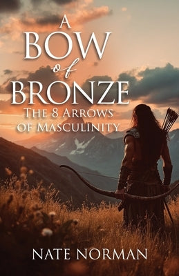 A Bow of Bronze: The 8 Arrows of Masculinity by Norman, Nate
