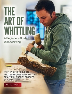 The Art of Whittling: Step-by-Step Projects and Techniques for Crafting Beautiful Wooden Objects by Hand Paperback Ariel House