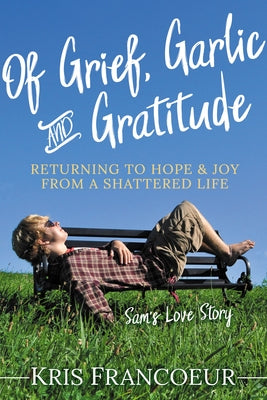 Of Grief, Garlic and Gratitude: Returning to Hope and Joy from a Shattered Life--Sam's Love Story Paperback Morgan James Publishing