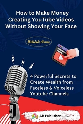 How to Make Money Creating YouTube Videos Without Showing Your Face: 4 Powerful Secrets to Create Wealth from Faceless & Voiceless Youtube Channels Paperback AB Publisher LLC