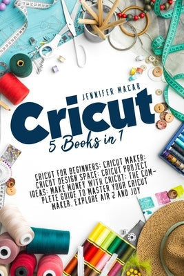 Cricut: 5 Books in 1: Cricut for Beginners; Cricut Maker; Cricut Design Space; Cricut Project Ideas; Make Money with Cricut; T Independently Published