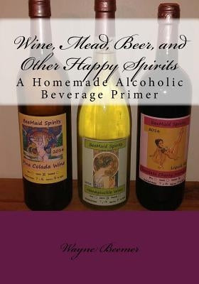 Wine, Mead, Beer, and Other Happy Spirits: A Homemade Alcoholic Beverage Primer Paperback Createspace Independent Publishing Platform