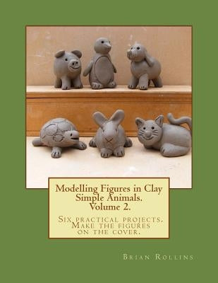Modelling Figures in Clay Volume 2.: Simple Animals. Six practical projects. Make the figures on the cover. Paperback Createspace Independent Publishing Platform